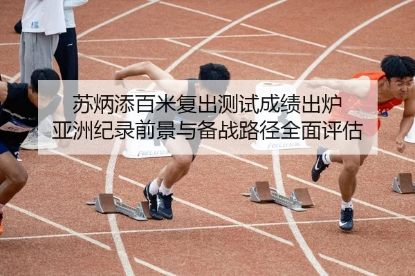 苏炳添百米复出测试成绩出炉 亚洲纪录前景与备战路径全面评估