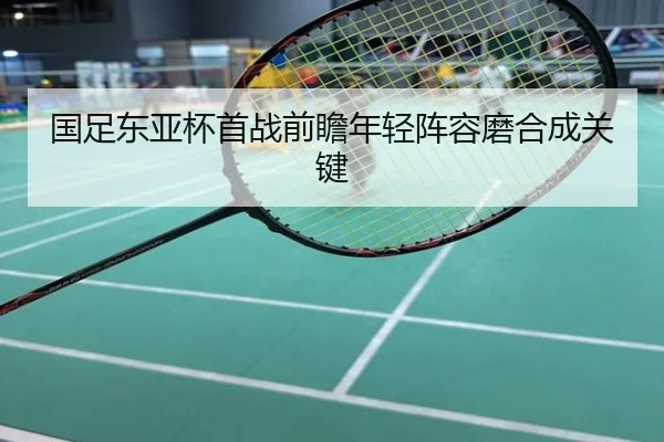 国足东亚杯首战前瞻年轻阵容磨合成关键