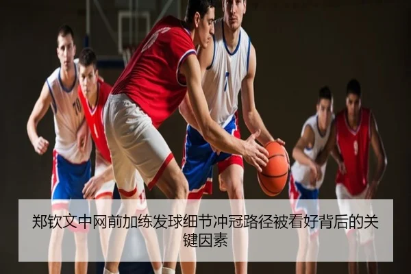 郑钦文中网前加练发球细节冲冠路径被看好背后的关键因素