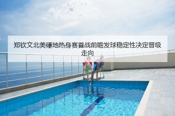 郑钦文北美硬地热身赛首战前瞻发球稳定性决定晋级走向