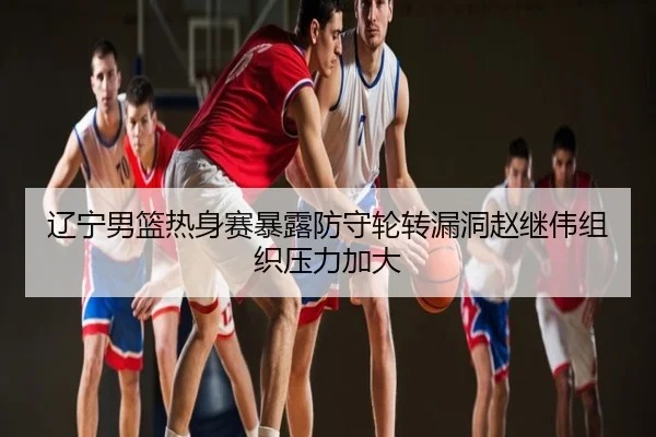 辽宁男篮热身赛暴露防守轮转漏洞赵继伟组织压力加大