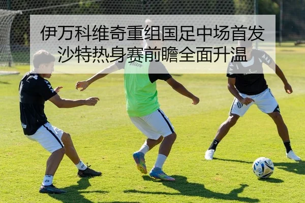 伊万科维奇重组国足中场首发 沙特热身赛前瞻全面升温