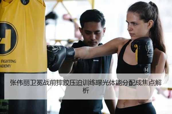 张伟丽卫冕战前摔跤压迫训练曝光体能分配成焦点解析