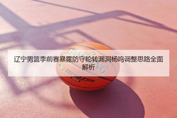 辽宁男篮季前赛暴露防守轮转漏洞杨鸣调整思路全面解析